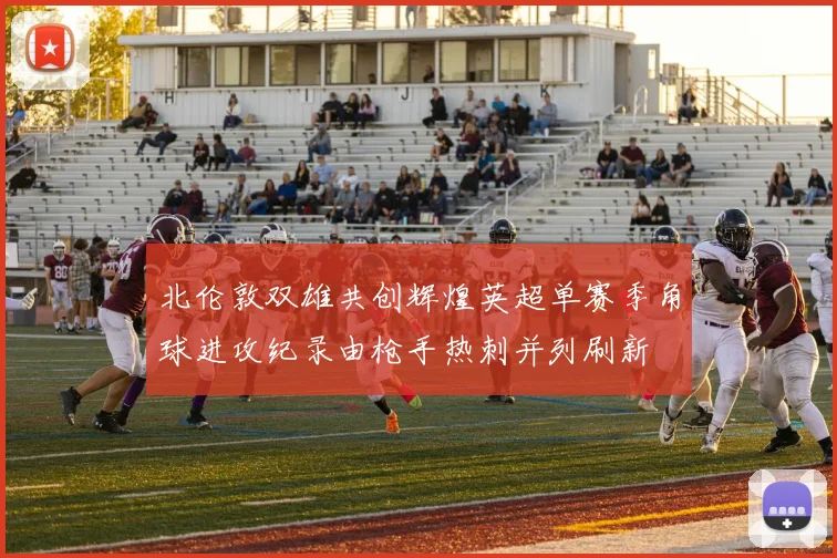 北伦敦双雄共创辉煌英超单赛季角球进攻纪录由枪手热刺并列刷新