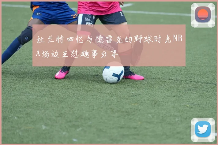杜兰特回忆与德雷克的野球时光NBA场边互怼趣事分享