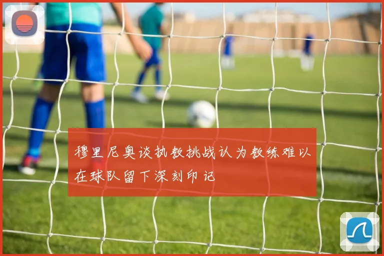 穆里尼奥谈执教挑战认为教练难以在球队留下深刻印记