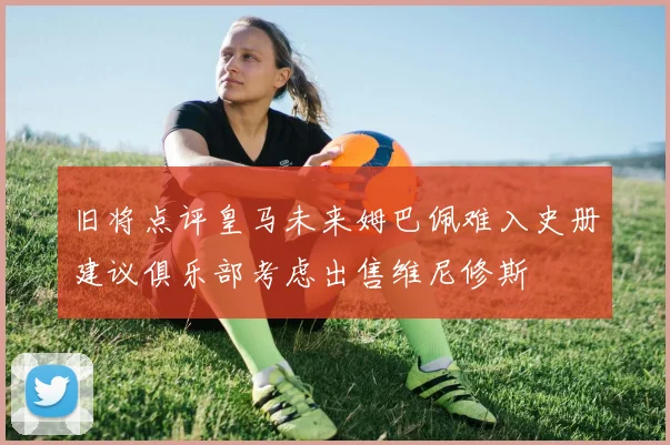 旧将点评皇马未来姆巴佩难入史册建议俱乐部考虑出售维尼修斯