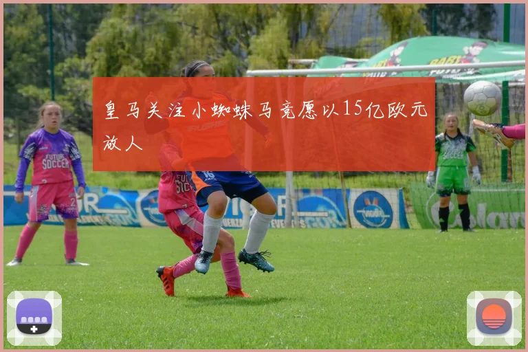皇马关注小蜘蛛马竞愿以15亿欧元放人