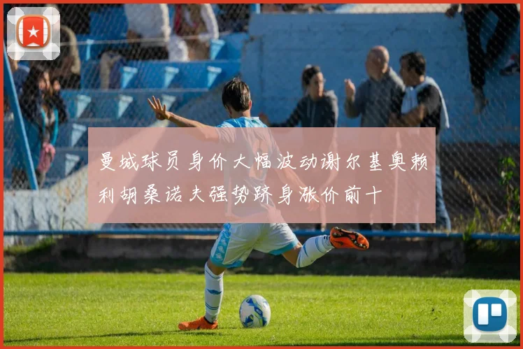 曼城球员身价大幅波动谢尔基奥赖利胡桑诺夫强势跻身涨价前十