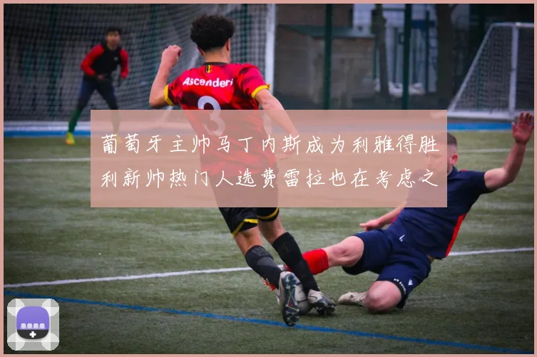葡萄牙主帅马丁内斯成为利雅得胜利新帅热门人选费雷拉也在考虑之中