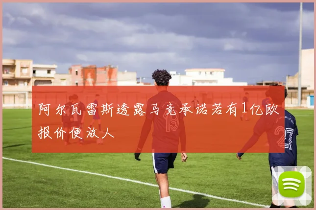 阿尔瓦雷斯透露马竞承诺若有1亿欧报价便放人