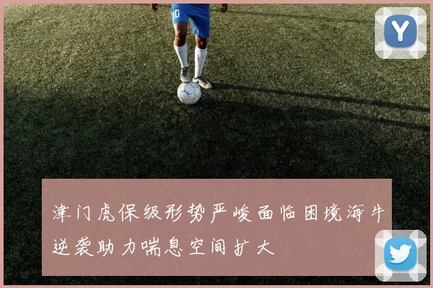 津门虎保级形势严峻面临困境海牛逆袭助力喘息空间扩大