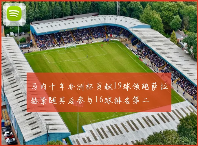 马内十年非洲杯贡献19球领跑萨拉赫紧随其后参与16球排名第二