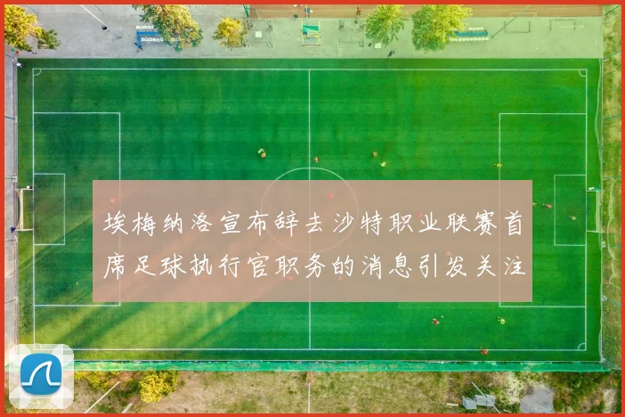 埃梅纳洛宣布辞去沙特职业联赛首席足球执行官职务的消息引发关注