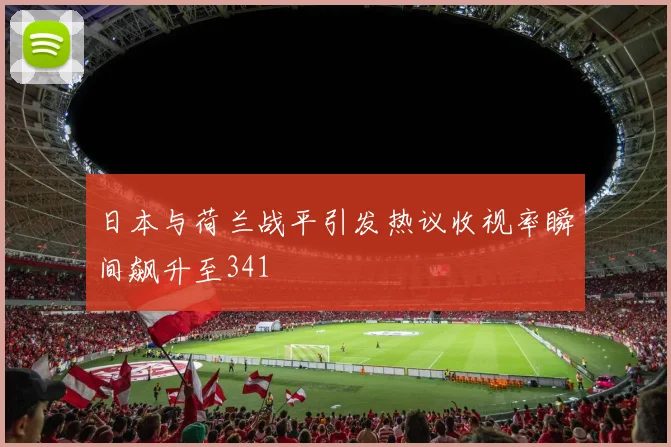 日本与荷兰战平引发热议收视率瞬间飙升至341