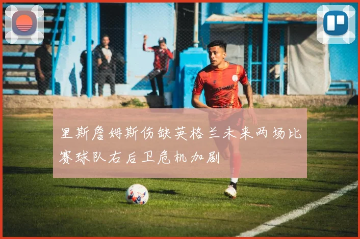 里斯詹姆斯伤缺英格兰未来两场比赛球队右后卫危机加剧