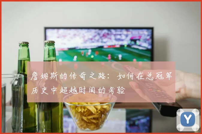 詹姆斯的传奇之路：如何在总冠军历史中超越时间的考验