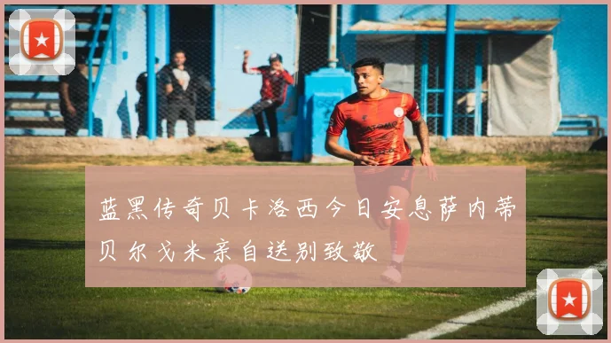 蓝黑传奇贝卡洛西今日安息萨内蒂贝尔戈米亲自送别致敬