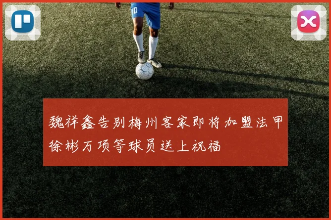 魏祥鑫告别梅州客家即将加盟法甲徐彬万项等球员送上祝福