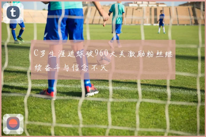 C罗生涯进球破960大关激励粉丝继续奋斗与信念不灭