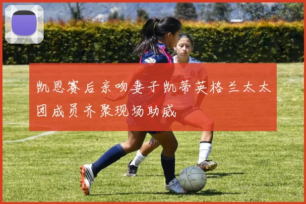凯恩赛后亲吻妻子凯蒂英格兰太太团成员齐聚现场助威