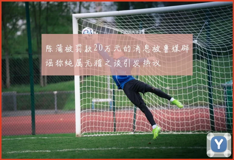 陈蒲被罚款20万元的消息被鲁媒辟谣称纯属无稽之谈引发热议