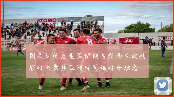 国足训练后重温伊朗与新西兰的精彩对决聚焦亚洲杯同组对手动态