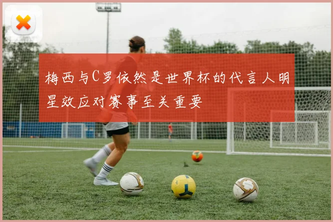 梅西与C罗依然是世界杯的代言人明星效应对赛事至关重要