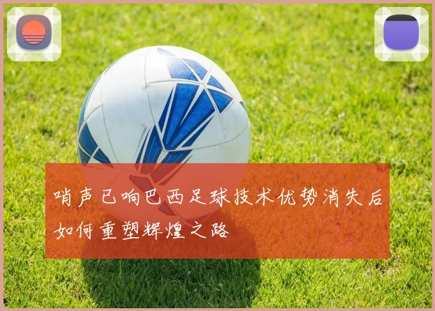 哨声已响巴西足球技术优势消失后如何重塑辉煌之路