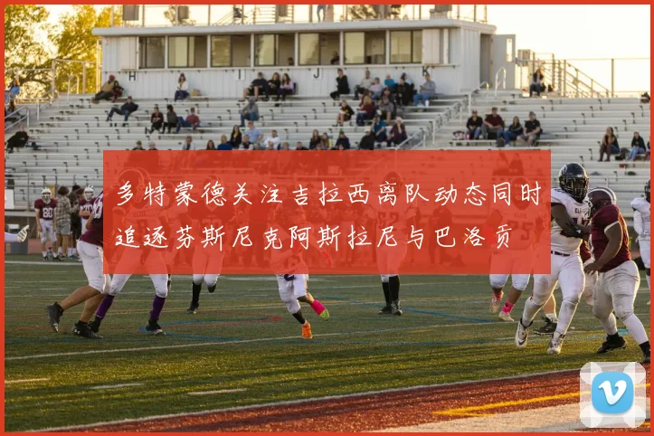 多特蒙德关注吉拉西离队动态同时追逐芬斯尼克阿斯拉尼与巴洛贡