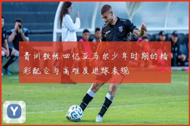 青训教练回忆亚马尔少年时期的精彩配合与高难度进球表现